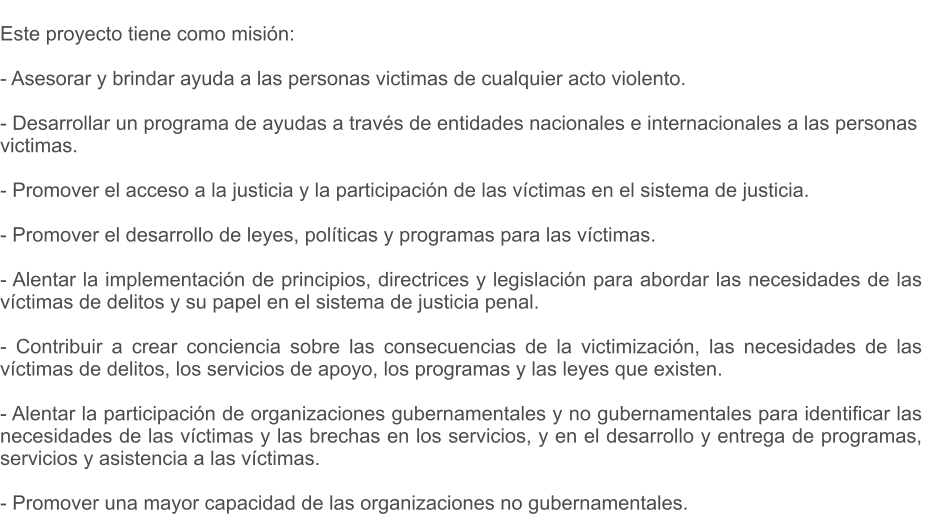 Este proyecto tiene como misin:  - Asesorar y brindar ayuda a las personas victimas de cualquier acto violento.  - Desarrollar un programa de ayudas a travs de entidades nacionales e internacionales a las personas victimas.  - Promover el acceso a la justicia y la participacin de las vctimas en el sistema de justicia.  - Promover el desarrollo de leyes, polticas y programas para las vctimas.  - Alentar la implementacin de principios, directrices y legislacin para abordar las necesidades de las   vctimas de delitos y su papel en el sistema de justicia penal.  - Contribuir a crear conciencia sobre las consecuencias de la victimizacin, las necesidades de las  vctimas de delitos, los servicios de apoyo, los programas y las leyes que existen.  - Alentar la participacin de organizaciones gubernamentales y no gubernamentales para identificar las necesidades de las vctimas y las brechas en los servicios, y en el desarrollo y entrega de programas, servicios y asistencia a las vctimas.  - Promover una mayor capacidad de las organizaciones no gubernamentales.